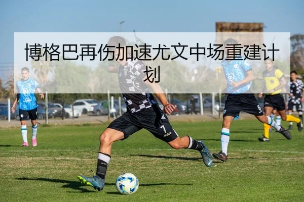 博格巴再伤加速尤文中场重建计划
